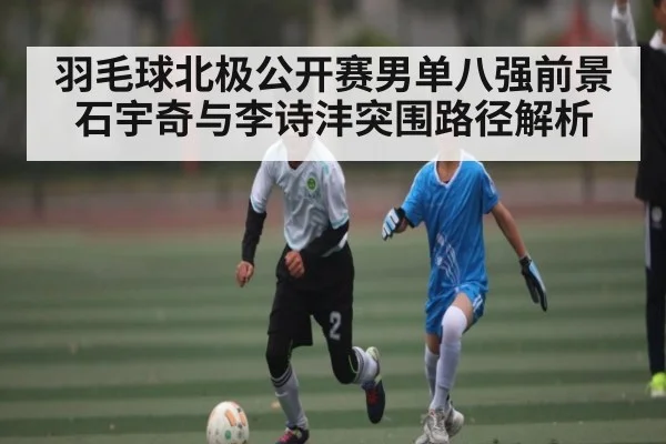 羽毛球北极公开赛男单八强前景 石宇奇与李诗沣突围路径解析
