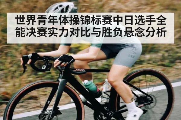世界青年体操锦标赛中日选手全能决赛实力对比与胜负悬念分析